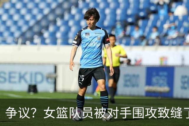 争议？女篮队员被对手围攻致缝了4针 反遭球队罚款1万：未能打不还手